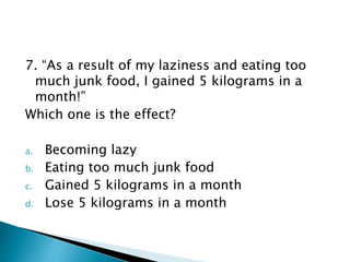 7. “As a result of my laziness and eating too
much junk food, I gained 5 kilograms in a
month!”
Which one is the effect?
a. Becoming lazy
b. Eating too much junk food
c. Gained 5 kilograms in a month
d. Lose 5 kilograms in a month
 