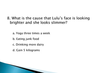 8. What is the cause that Lulu’s face is looking
brighter and she looks slimmer?
a. Yoga three times a week
b. Eating junk food
c. Drinking more dairy
d. Gain 5 kilograms
 