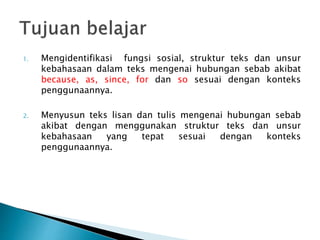1. Mengidentifikasi fungsi sosial, struktur teks dan unsur
kebahasaan dalam teks mengenai hubungan sebab akibat
because, as, since, for dan so sesuai dengan konteks
penggunaannya.
2. Menyusun teks lisan dan tulis mengenai hubungan sebab
akibat dengan menggunakan struktur teks dan unsur
kebahasaan yang tepat sesuai dengan konteks
penggunaannya.
 