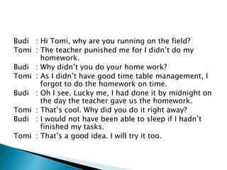 Budi : Hi Tomi, why are you running on the field?
Tomi : The teacher punished me for I didn’t do my
homework.
Budi : Why didn’t you do your home work?
Tomi : As I didn’t have good time table management, I
forgot to do the homework on time.
Budi : Oh I see. Lucky me, I had done it by midnight on
the day the teacher gave us the homework.
Tomi : That’s cool. Why did you do it right away?
Budi : I would not have been able to sleep if I hadn’t
finished my tasks.
Tomi : That’s a good idea. I will try it too.
 