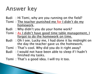 Budi : Hi Tomi, why are you running on the field?
Tomi : The teacher punished me for I didn’t do my
homework.
Budi : Why didn’t you do your home work?
Tomi : As I didn’t have good time table management, I
forgot to do the homework on time.
Budi : Oh I see. Lucky me, I had done it by midnight on
the day the teacher gave us the homework.
Tomi : That’s cool. Why did you do it right away?
Budi : I would not have been able to sleep if I hadn’t
finished my tasks.
Tomi : That’s a good idea. I will try it too.
 