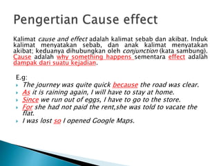 Kalimat cause and effect adalah kalimat sebab dan akibat. Induk
kalimat menyatakan sebab, dan anak kalimat menyatakan
akibat; keduanya dihubungkan oleh conjunction (kata sambung).
Cause adalah why something happens sementara effect adalah
dampak dari suatu kejadian.
E.g:
 The journey was quite quick because the road was clear.
 As it is raining again, I will have to stay at home.
 Since we run out of eggs, I have to go to the store.
 For she had not paid the rent,she was told to vacate the
flat.
 I was lost so I opened Google Maps.
 