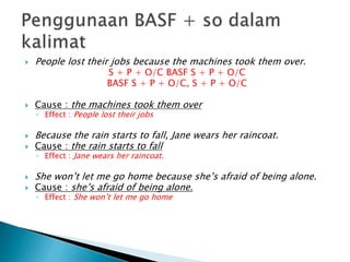  People lost their jobs because the machines took them over.
S + P + O/C BASF S + P + O/C
BASF S + P + O/C, S + P + O/C
 Cause : the machines took them over
◦ Effect : People lost their jobs
 Because the rain starts to fall, Jane wears her raincoat.
 Cause : the rain starts to fall
◦ Effect : Jane wears her raincoat.
 She won’t let me go home because she’s afraid of being alone.
 Cause : she’s afraid of being alone.
◦ Effect : She won’t let me go home
 