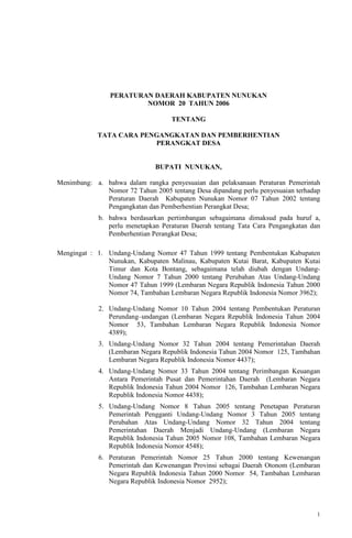 1
PERATURAN DAERAH KABUPATEN NUNUKAN
NOMOR 20 TAHUN 2006
TENTANG
TATA CARA PENGANGKATAN DAN PEMBERHENTIAN
PERANGKAT DESA
BUPATI NUNUKAN,
Menimbang: a. bahwa dalam rangka penyesuaian dan pelaksanaan Peraturan Pemerintah
Nomor 72 Tahun 2005 tentang Desa dipandang perlu penyesuaian terhadap
Peraturan Daerah Kabupaten Nunukan Nomor 07 Tahun 2002 tentang
Pengangkatan dan Pemberhentian Perangkat Desa;
b. bahwa berdasarkan pertimbangan sebagaimana dimaksud pada huruf a,
perlu menetapkan Peraturan Daerah tentang Tata Cara Pengangkatan dan
Pemberhentian Perangkat Desa;
Mengingat : 1. Undang-Undang Nomor 47 Tahun 1999 tentang Pembentukan Kabupaten
Nunukan, Kabupaten Malinau, Kabupaten Kutai Barat, Kabupaten Kutai
Timur dan Kota Bontang, sebagaimana telah diubah dengan Undang-
Undang Nomor 7 Tahun 2000 tentang Perubahan Atas Undang-Undang
Nomor 47 Tahun 1999 (Lembaran Negara Republik Indonesia Tahun 2000
Nomor 74, Tambahan Lembaran Negara Republik Indonesia Nomor 3962);
2. Undang-Undang Nomor 10 Tahun 2004 tentang Pembentukan Peraturan
Perundang–undangan (Lembaran Negara Republik Indonesia Tahun 2004
Nomor 53, Tambahan Lembaran Negara Republik Indonesia Nomor
4389);
3. Undang-Undang Nomor 32 Tahun 2004 tentang Pemerintahan Daerah
(Lembaran Negara Republik Indonesia Tahun 2004 Nomor 125, Tambahan
Lembaran Negara Republik Indonesia Nomor 4437);
4. Undang-Undang Nomor 33 Tahun 2004 tentang Perimbangan Keuangan
Antara Pemerintah Pusat dan Pemerintahan Daerah (Lembaran Negara
Republik Indonesia Tahun 2004 Nomor 126, Tambahan Lembaran Negara
Republik Indonesia Nomor 4438);
5. Undang-Undang Nomor 8 Tahun 2005 tentang Penetapan Peraturan
Pemerintah Pengganti Undang-Undang Nomor 3 Tahun 2005 tentang
Perubahan Atas Undang-Undang Nomor 32 Tahun 2004 tentang
Pemerintahan Daerah Menjadi Undang-Undang (Lembaran Negara
Republik Indonesia Tahun 2005 Nomor 108, Tambahan Lembaran Negara
Republik Indonesia Nomor 4548);
6. Peraturan Pemerintah Nomor 25 Tahun 2000 tentang Kewenangan
Pemerintah dan Kewenangan Provinsi sebagai Daerah Otonom (Lembaran
Negara Republik Indonesia Tahun 2000 Nomor 54, Tambahan Lembaran
Negara Republik Indonesia Nomor 2952);
 