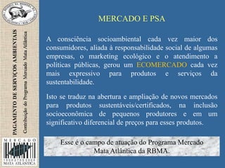 MERCADO E PSA
A consciência socioambiental cada vez maior dos
consumidores, aliada à responsabilidade social de algumas
empresas, o marketing ecológico e o atendimento a
políticas públicas, gerou um ECOMERCADO cada vez
mais expressivo para produtos e serviços da
sustentabilidade.
Isto se traduz na abertura e ampliação de novos mercados
para produtos sustentáveis/certificados, na inclusão
socioeconômica de pequenos produtores e em um
significativo diferencial de preços para esses produtos.
Esse é o campo de atuação do Programa Mercado
Mata Atlântica da RBMA.
 