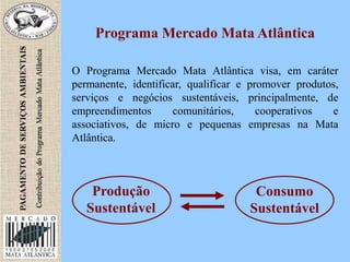 Programa Mercado Mata Atlântica
O Programa Mercado Mata Atlântica visa, em caráter
permanente, identificar, qualificar e promover produtos,
serviços e negócios sustentáveis, principalmente, de
empreendimentos comunitários, cooperativos e
associativos, de micro e pequenas empresas na Mata
Atlântica.
Produção
Sustentável
Consumo
Sustentável
 