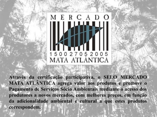 Através da certificação participativa, o SELO MERCADO
MATA ATLÂNTICA agrega valor aos produtos e promove o
Pagamento de Serviços Sócio Ambientais mediante o acesso dos
produtores a novos mercados, com melhores preços, em função
da adicionalidade ambiental e cultural a que estes produtos
correspondem.
 