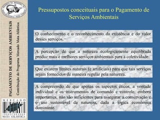 Pressupostos conceituais para o Pagamento de
Serviços Ambientais
O conhecimento e o reconhecimento da existência e do valor
desses serviços.
A percepção de que a natureza ecologicamente equilibrada
produz mais e melhores serviços ambientais para a coletividade.
Que existem limites naturais (e artificiais) para que tais serviços
sejam fornecidos de maneira regular pela natureza.
A compreensão de que apenas os aspectos éticos, a vontade
individual e os instrumentos de comando e controle, embora
importantes, não são suficientes para assegurar a conservação e
o uso sustentável da natureza, dada a lógica econômica
dominante.
 