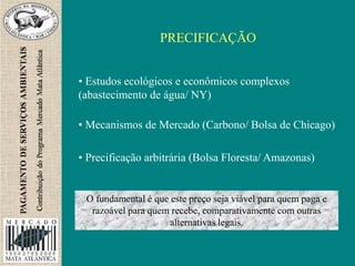 PRECIFICAÇÃO
• Estudos ecológicos e econômicos complexos
(abastecimento de água/ NY)
• Mecanismos de Mercado (Carbono/ Bolsa de Chicago)
• Precificação arbitrária (Bolsa Floresta/ Amazonas)
O fundamental é que este preço seja viável para quem paga e
razoável para quem recebe, comparativamente com outras
alternativas legais.
 