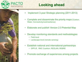 Looking ahead
• Implement 3-year Strategic planning (2011-2013)
• Complete and disseminate the priority maps (Carbon,
Water, Connectivity/cost/resilience)
• Elaborate and publish Version 2.0 Potential Map
• Develop monitoring standards and methodologies
• Field level
• Landscape level (remote sensing)
• Establish national and international partnerships
• GPFLR, RNC Coalition, REDLAN, REBRE
• Promote exchange of experiences among projects
 