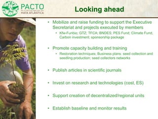Looking ahead
• Mobilize and raise funding to support the Executive
Secretariat and projects executed by members
• Kfw-Funbio; GTZ; TFCA; BNDES; PES Fund; Climate Fund,
Carbon investment; sponsorship package
• Promote capacity building and training
• Restoration techniques; Business plans: seed collection and
seedling production; seed collectors networks
• Publish articles in scientific journals
• Invest on research and technologies (cost, ES)
• Support creation of decentralized/regional units
• Establish baseline and monitor results
 