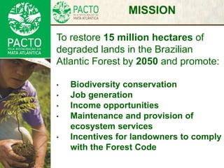MISSION
To restore 15 million hectares of
degraded lands in the Brazilian
Atlantic Forest by 2050 and promote:
• Biodiversity conservation
• Job generation
• Income opportunities
• Maintenance and provision of
ecosystem services
• Incentives for landowners to comply
with the Forest Code
 