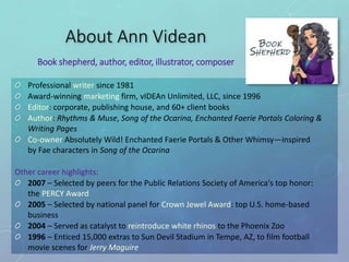Professional writer since 1981
Award-winning marketing firm, vIDEAn Unlimited, LLC, since 1996
Editor: corporate, publishing house, and 60+ client books
Author: Rhythms & Muse, Song of the Ocarina, Enchanted Faerie Portals Coloring &
Writing Pages
Co-owner Absolutely Wild! Enchanted Faerie Portals & Other Whimsy—inspired
by Fae characters in Song of the Ocarina
Other career highlights:
2007 – Selected by peers for the Public Relations Society of America's top honor:
the PERCY Award
2005 – Selected by national panel for Crown Jewel Award: top U.S. home-based
business
2004 – Served as catalyst to reintroduce white rhinos to the Phoenix Zoo
1996 – Enticed 15,000 extras to Sun Devil Stadium in Tempe, AZ, to film football
movie scenes for Jerry Maguire
About Ann Videan
Book shepherd, author, editor, illustrator, composer
 