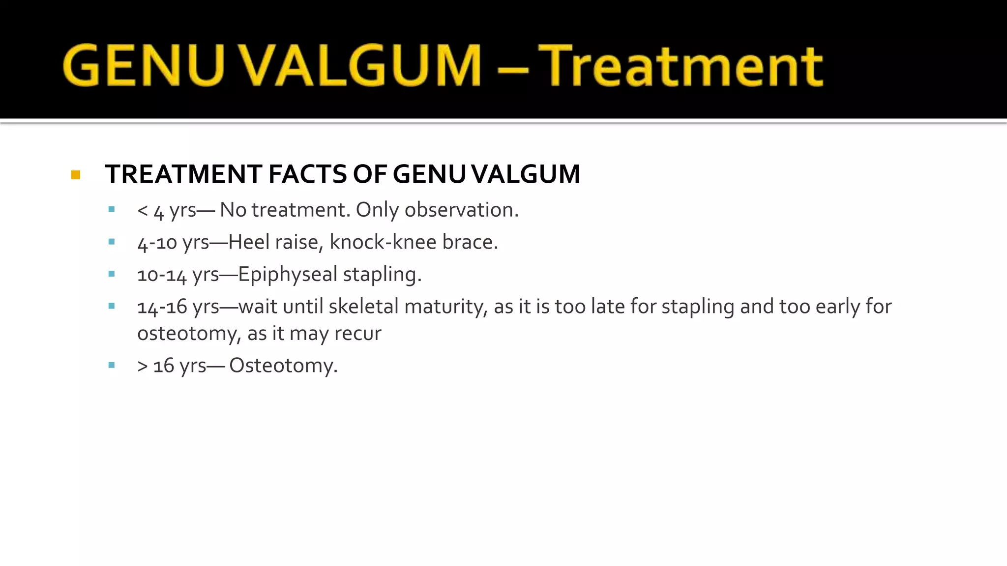  TREATMENT FACTS OF GENUVALGUM
 < 4 yrs— No treatment. Only observation.
 4-10 yrs—Heel raise, knock-knee brace.
 10-14 yrs—Epiphyseal stapling.
 14-16 yrs—wait until skeletal maturity, as it is too late for stapling and too early for
osteotomy, as it may recur
 > 16 yrs— Osteotomy.
 