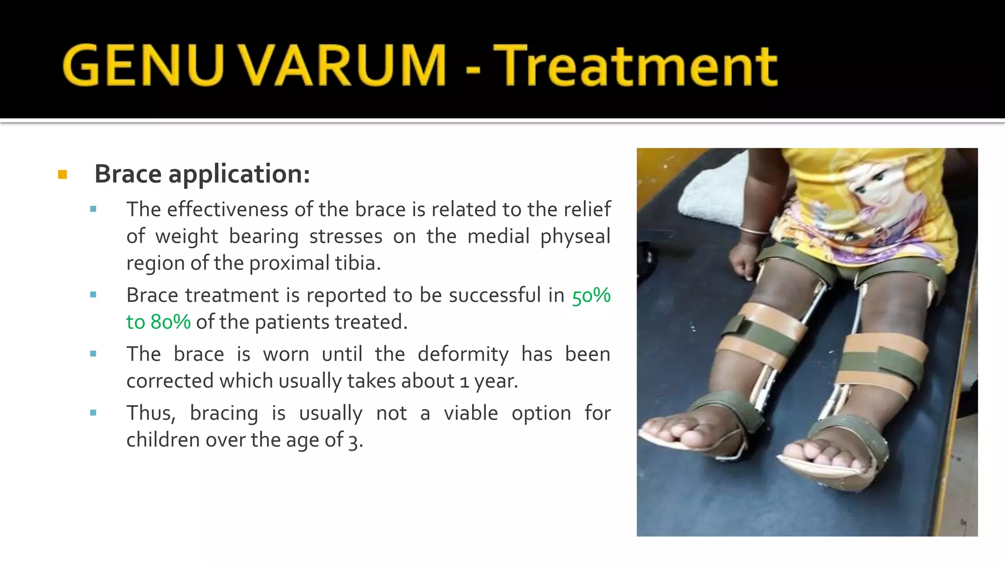  Brace application:
 The effectiveness of the brace is related to the relief
of weight bearing stresses on the medial physeal
region of the proximal tibia.
 Brace treatment is reported to be successful in 50%
to 80% of the patients treated.
 The brace is worn until the deformity has been
corrected which usually takes about 1 year.
 Thus, bracing is usually not a viable option for
children over the age of 3.
 