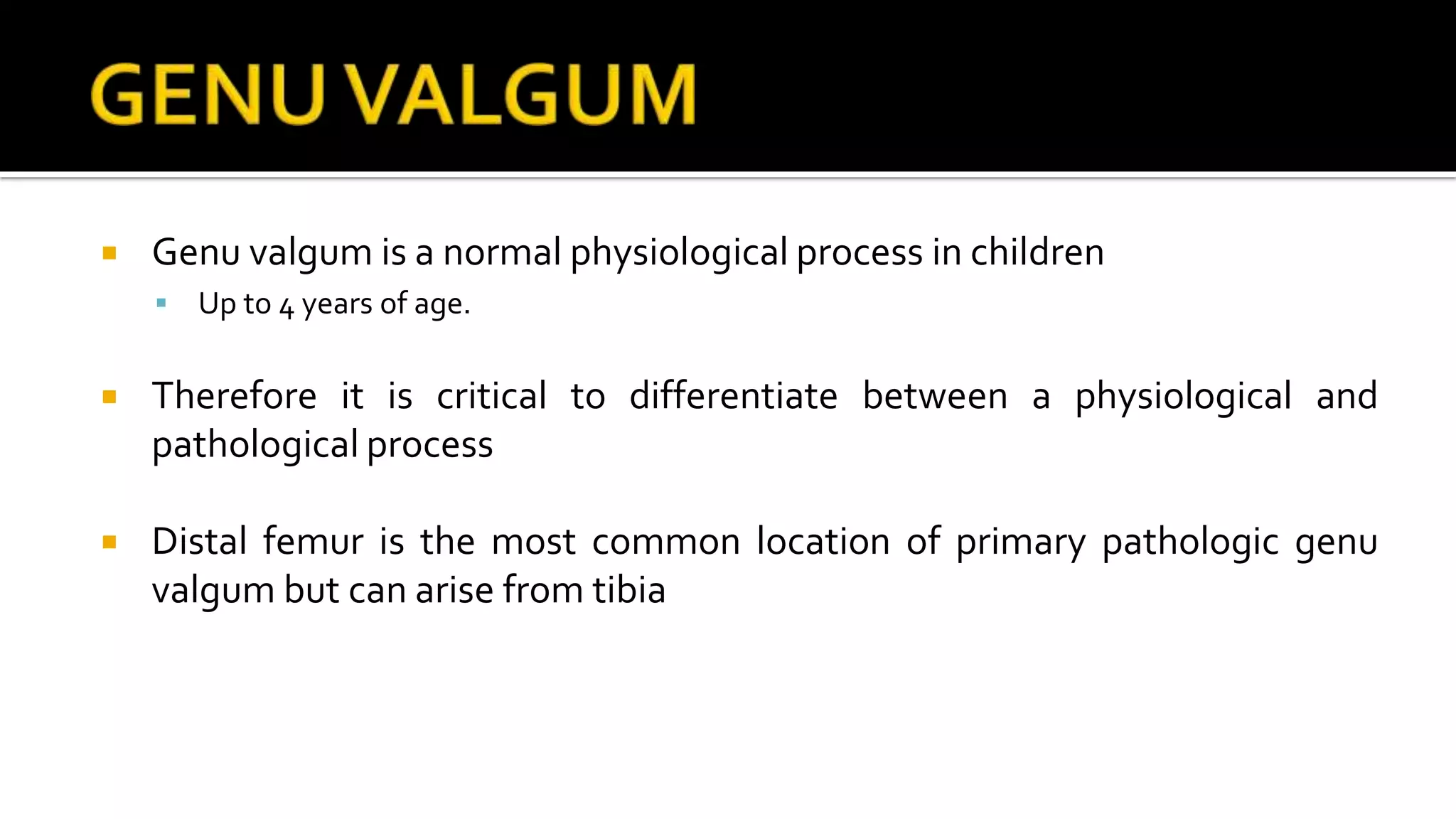  Genu valgum is a normal physiological process in children
 Up to 4 years of age.
 Therefore it is critical to differentiate between a physiological and
pathological process
 Distal femur is the most common location of primary pathologic genu
valgum but can arise from tibia
 