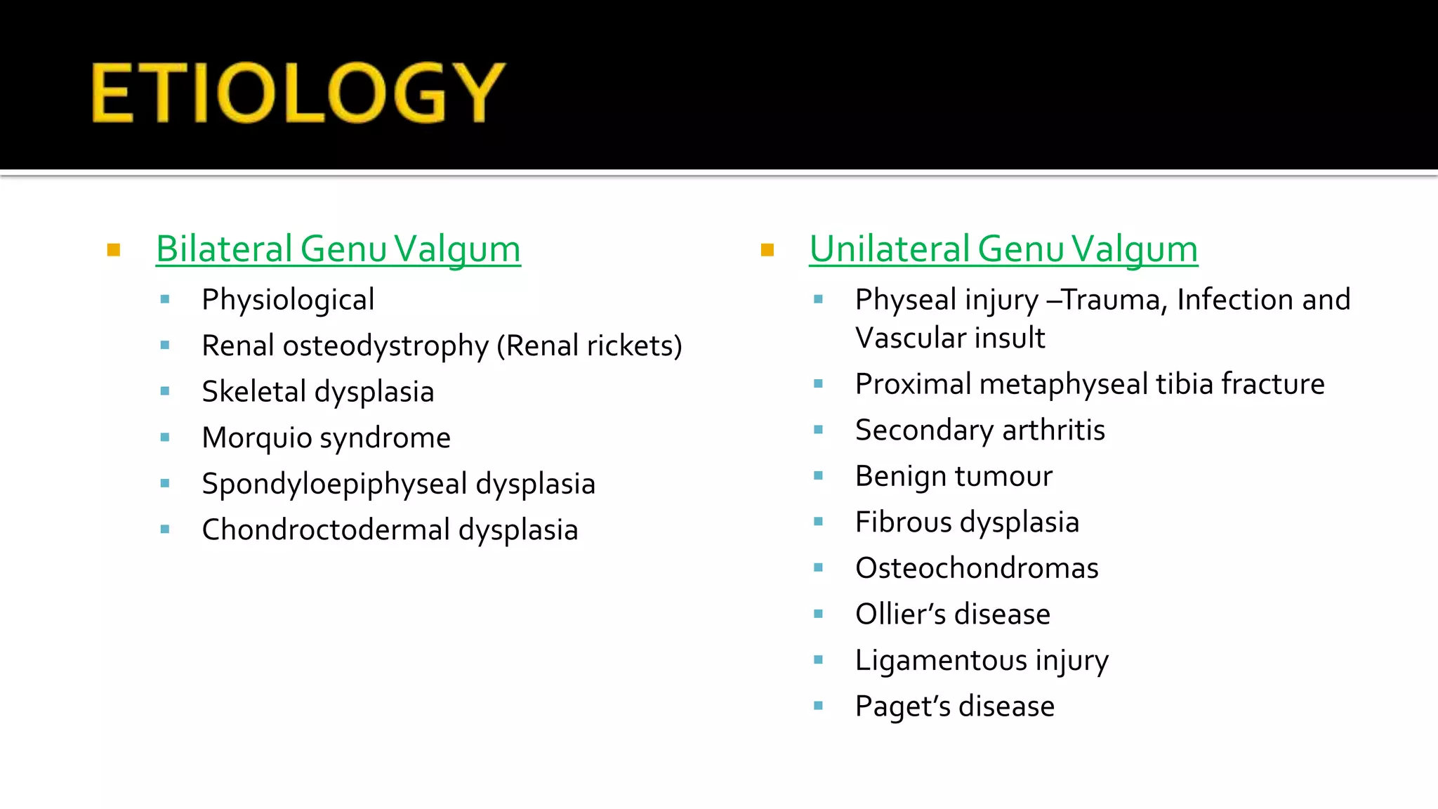  Bilateral GenuValgum
 Physiological
 Renal osteodystrophy (Renal rickets)
 Skeletal dysplasia
 Morquio syndrome
 Spondyloepiphyseal dysplasia
 Chondroctodermal dysplasia
 UnilateralGenuValgum
 Physeal injury –Trauma, Infection and
Vascular insult
 Proximal metaphyseal tibia fracture
 Secondary arthritis
 Benign tumour
 Fibrous dysplasia
 Osteochondromas
 Ollier’s disease
 Ligamentous injury
 Paget’s disease
 