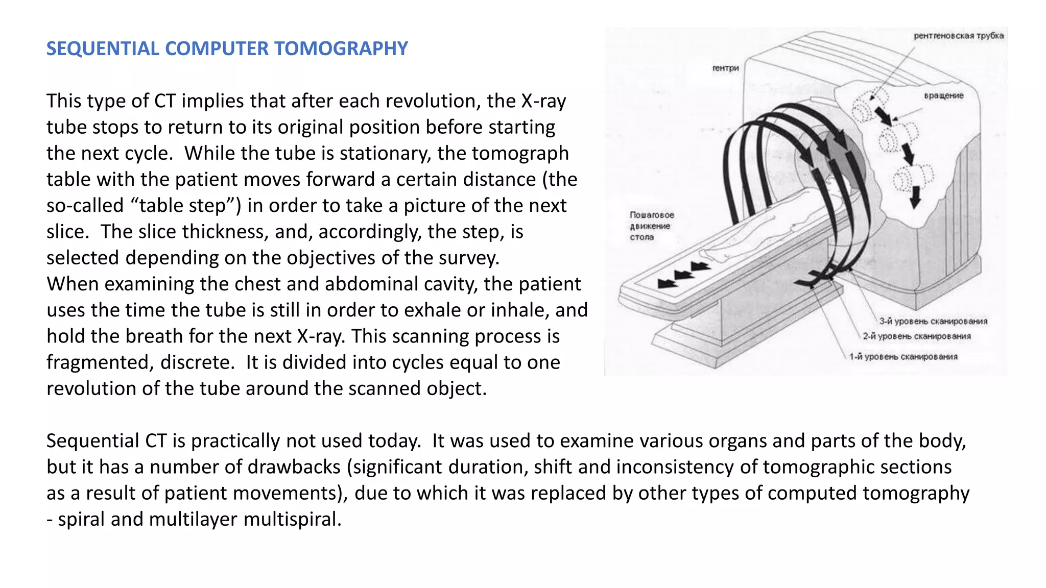 SEQUENTIAL COMPUTER TOMOGRAPHY
This type of CT implies that after each revolution, the X-ray
tube stops to return to its original position before starting
the next cycle. While the tube is stationary, the tomograph
table with the patient moves forward a certain distance (the
so-called “table step”) in order to take a picture of the next
slice. The slice thickness, and, accordingly, the step, is
selected depending on the objectives of the survey.
When examining the chest and abdominal cavity, the patient
uses the time the tube is still in order to exhale or inhale, and
hold the breath for the next X-ray. This scanning process is
fragmented, discrete. It is divided into cycles equal to one
revolution of the tube around the scanned object.
Sequential CT is practically not used today. It was used to examine various organs and parts of the body,
but it has a number of drawbacks (significant duration, shift and inconsistency of tomographic sections
as a result of patient movements), due to which it was replaced by other types of computed tomography
- spiral and multilayer multispiral.
 