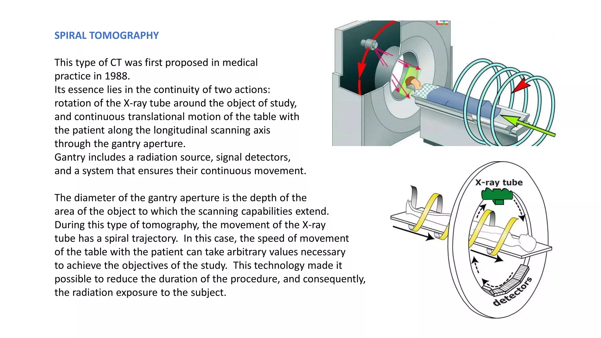 SPIRAL TOMOGRAPHY
This type of CT was first proposed in medical
practice in 1988.
Its essence lies in the continuity of two actions:
rotation of the X-ray tube around the object of study,
and continuous translational motion of the table with
the patient along the longitudinal scanning axis
through the gantry aperture.
Gantry includes a radiation source, signal detectors,
and a system that ensures their continuous movement.
The diameter of the gantry aperture is the depth of the
area of ​​the object to which the scanning capabilities extend.
During this type of tomography, the movement of the X-ray
tube has a spiral trajectory. In this case, the speed of movement
of the table with the patient can take arbitrary values ​​necessary
to achieve the objectives of the study. This technology made it
possible to reduce the duration of the procedure, and consequently,
the radiation exposure to the subject.
 