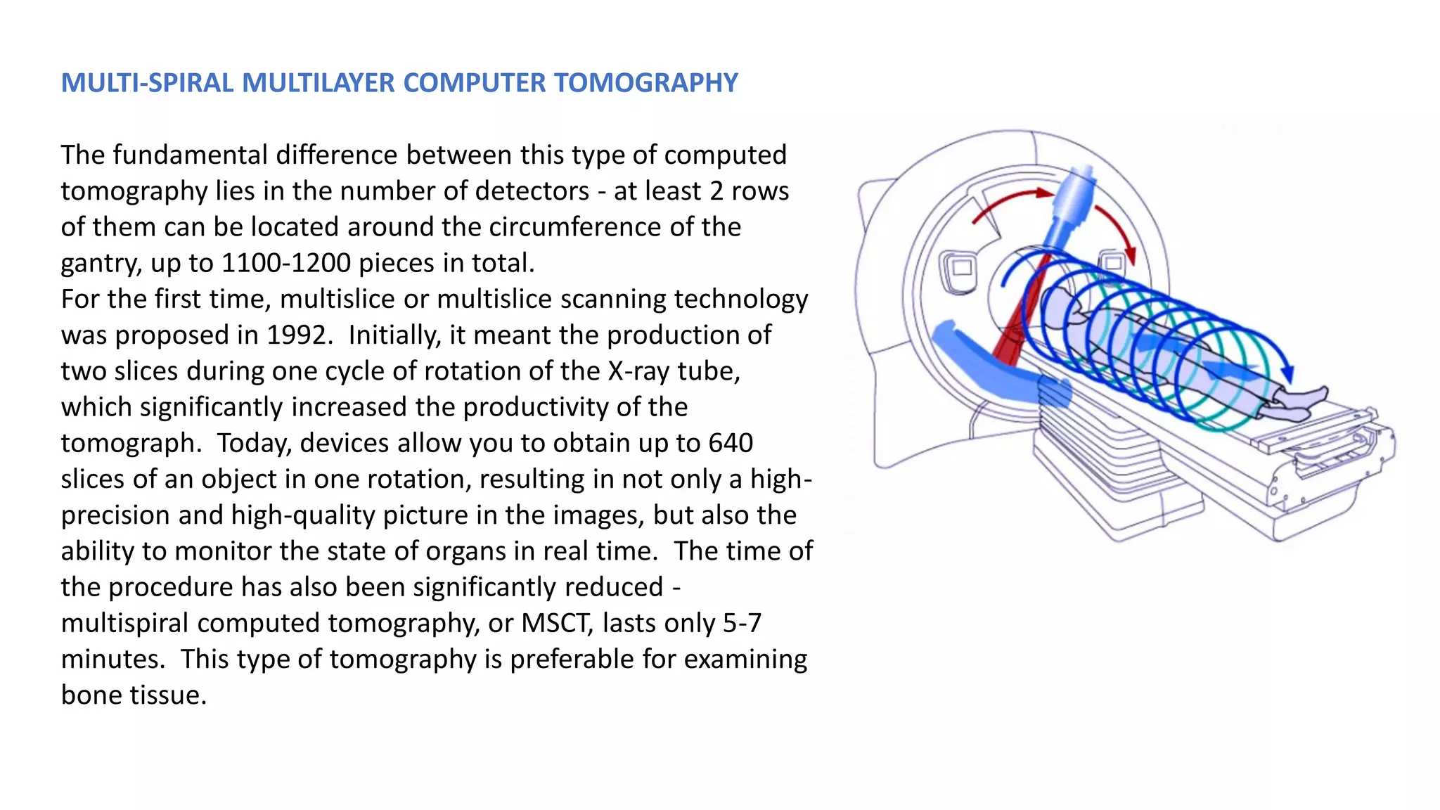 MULTI-SPIRAL MULTILAYER COMPUTER TOMOGRAPHY
The fundamental difference between this type of computed
tomography lies in the number of detectors - at least 2 rows
of them can be located around the circumference of the
gantry, up to 1100-1200 pieces in total.
For the first time, multislice or multislice scanning technology
was proposed in 1992. Initially, it meant the production of
two slices during one cycle of rotation of the X-ray tube,
which significantly increased the productivity of the
tomograph. Today, devices allow you to obtain up to 640
slices of an object in one rotation, resulting in not only a high-
precision and high-quality picture in the images, but also the
ability to monitor the state of organs in real time. The time of
the procedure has also been significantly reduced -
multispiral computed tomography, or MSCT, lasts only 5-7
minutes. This type of tomography is preferable for examining
bone tissue.
 