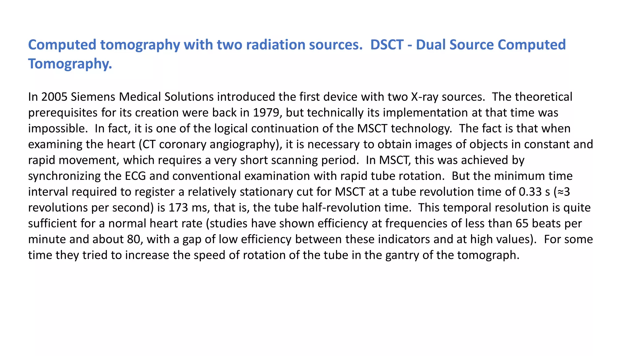 Computed tomography with two radiation sources. DSCT - Dual Source Computed
Tomography.
In 2005 Siemens Medical Solutions introduced the first device with two X-ray sources. The theoretical
prerequisites for its creation were back in 1979, but technically its implementation at that time was
impossible. In fact, it is one of the logical continuation of the MSCT technology. The fact is that when
examining the heart (CT coronary angiography), it is necessary to obtain images of objects in constant and
rapid movement, which requires a very short scanning period. In MSCT, this was achieved by
synchronizing the ECG and conventional examination with rapid tube rotation. But the minimum time
interval required to register a relatively stationary cut for MSCT at a tube revolution time of 0.33 s (≈3
revolutions per second) is 173 ms, that is, the tube half-revolution time. This temporal resolution is quite
sufficient for a normal heart rate (studies have shown efficiency at frequencies of less than 65 beats per
minute and about 80, with a gap of low efficiency between these indicators and at high values). For some
time they tried to increase the speed of rotation of the tube in the gantry of the tomograph.
 