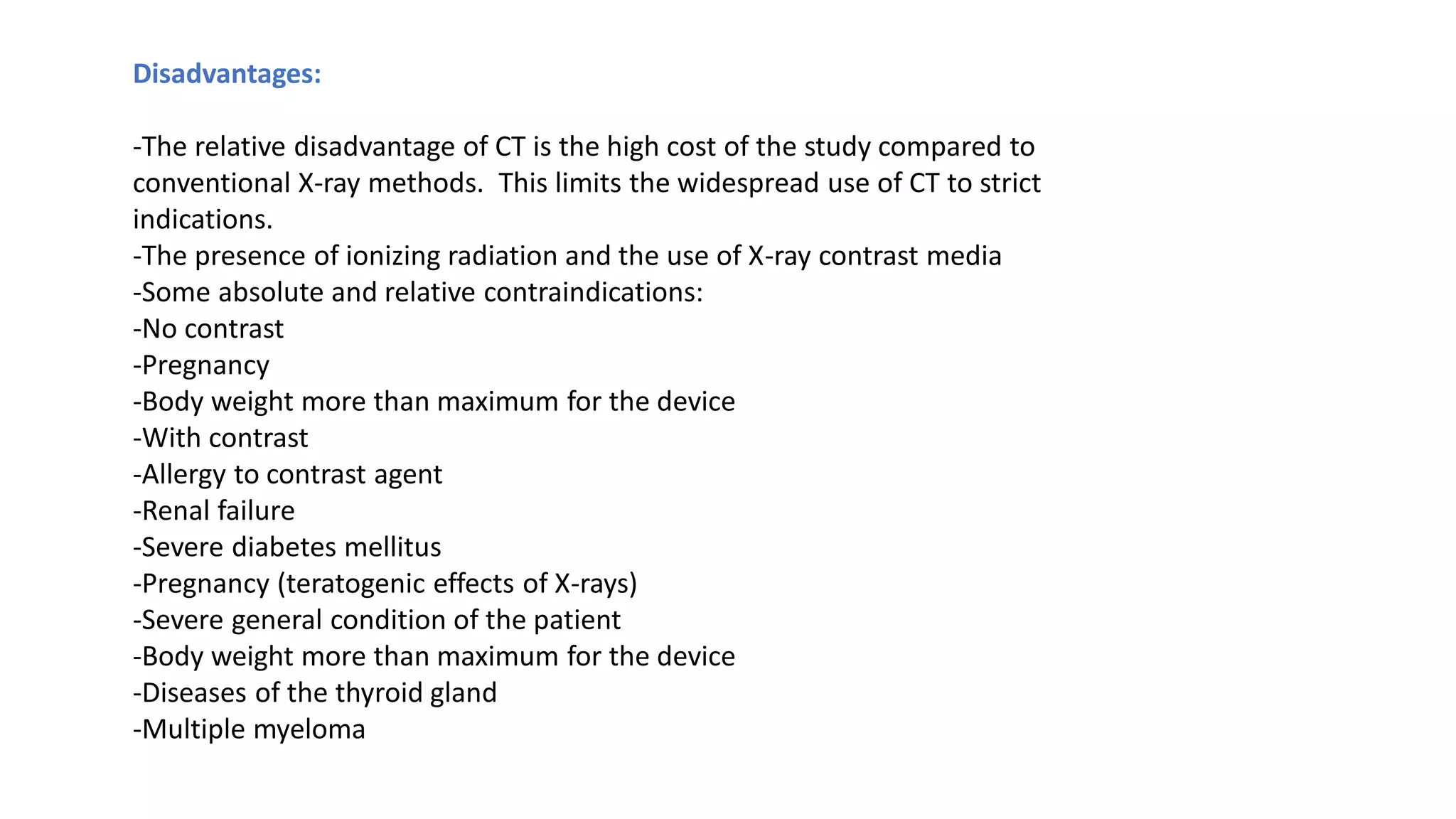 Disadvantages:
-The relative disadvantage of CT is the high cost of the study compared to
conventional X-ray methods. This limits the widespread use of CT to strict
indications.
-The presence of ionizing radiation and the use of X-ray contrast media
-Some absolute and relative contraindications:
-No contrast
-Pregnancy
-Body weight more than maximum for the device
-With contrast
-Allergy to contrast agent
-Renal failure
-Severe diabetes mellitus
-Pregnancy (teratogenic effects of X-rays)
-Severe general condition of the patient
-Body weight more than maximum for the device
-Diseases of the thyroid gland
-Multiple myeloma
 