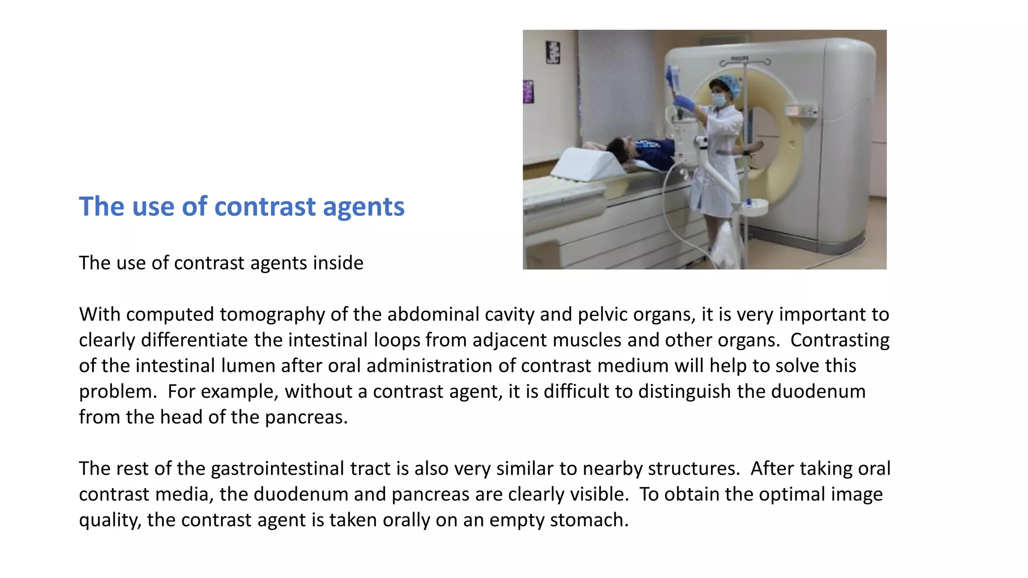 The use of contrast agents
The use of contrast agents inside
With computed tomography of the abdominal cavity and pelvic organs, it is very important to
clearly differentiate the intestinal loops from adjacent muscles and other organs. Contrasting
of the intestinal lumen after oral administration of contrast medium will help to solve this
problem. For example, without a contrast agent, it is difficult to distinguish the duodenum
from the head of the pancreas.
The rest of the gastrointestinal tract is also very similar to nearby structures. After taking oral
contrast media, the duodenum and pancreas are clearly visible. To obtain the optimal image
quality, the contrast agent is taken orally on an empty stomach.
 