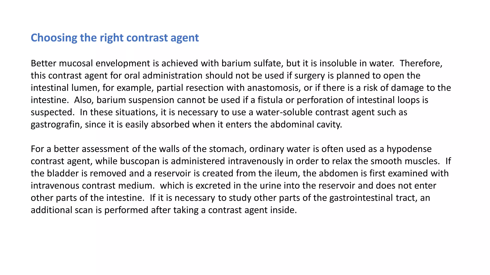 Choosing the right contrast agent
Better mucosal envelopment is achieved with barium sulfate, but it is insoluble in water. Therefore,
this contrast agent for oral administration should not be used if surgery is planned to open the
intestinal lumen, for example, partial resection with anastomosis, or if there is a risk of damage to the
intestine. Also, barium suspension cannot be used if a fistula or perforation of intestinal loops is
suspected. In these situations, it is necessary to use a water-soluble contrast agent such as
gastrografin, since it is easily absorbed when it enters the abdominal cavity.
For a better assessment of the walls of the stomach, ordinary water is often used as a hypodense
contrast agent, while buscopan is administered intravenously in order to relax the smooth muscles. If
the bladder is removed and a reservoir is created from the ileum, the abdomen is first examined with
intravenous contrast medium. which is excreted in the urine into the reservoir and does not enter
other parts of the intestine. If it is necessary to study other parts of the gastrointestinal tract, an
additional scan is performed after taking a contrast agent inside.
 