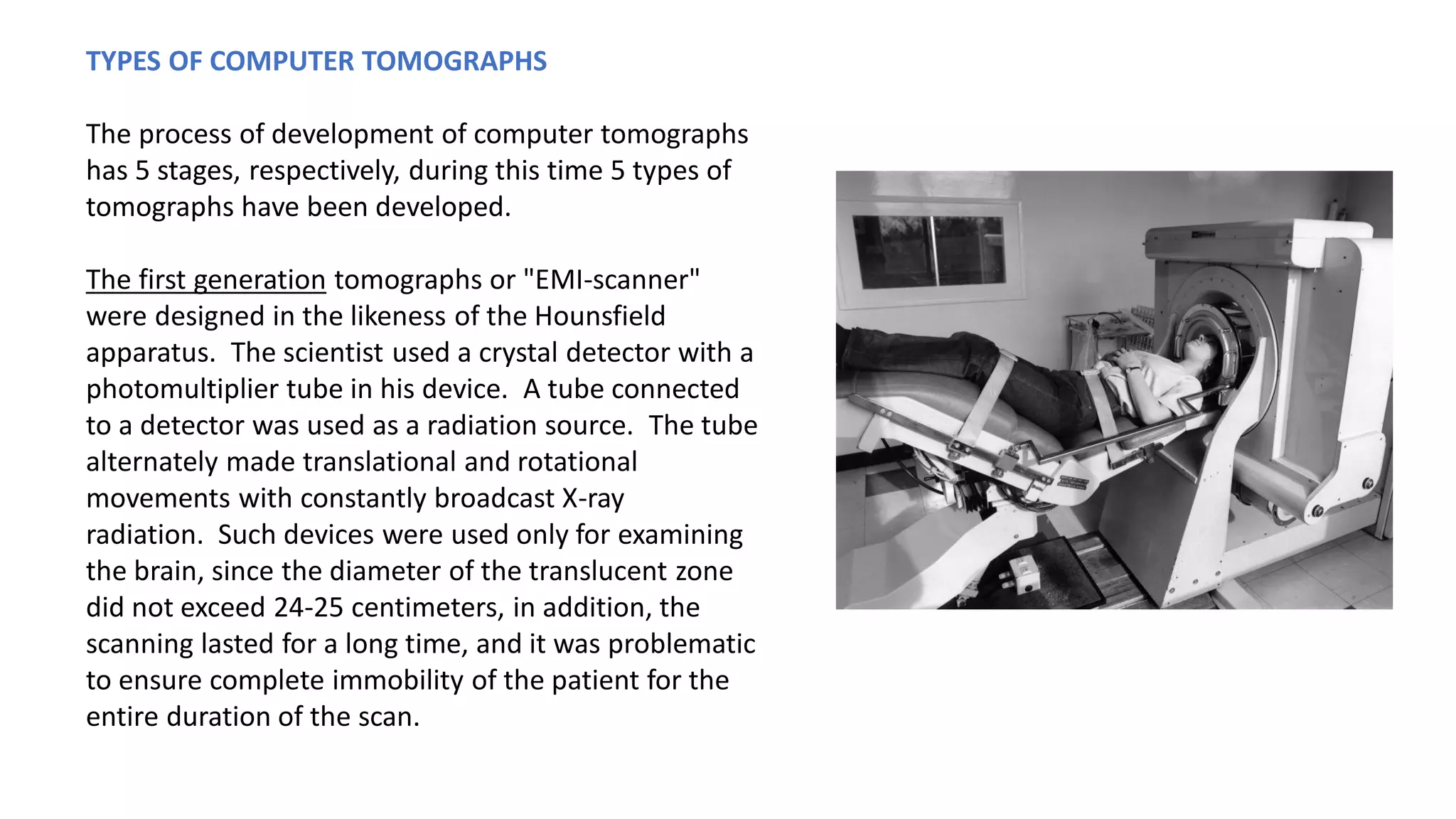 TYPES OF COMPUTER TOMOGRAPHS
The process of development of computer tomographs
has 5 stages, respectively, during this time 5 types of
tomographs have been developed.
The first generation tomographs or "EMI-scanner"
were designed in the likeness of the Hounsfield
apparatus. The scientist used a crystal detector with a
photomultiplier tube in his device. A tube connected
to a detector was used as a radiation source. The tube
alternately made translational and rotational
movements with constantly broadcast X-ray
radiation. Such devices were used only for examining
the brain, since the diameter of the translucent zone
did not exceed 24-25 centimeters, in addition, the
scanning lasted for a long time, and it was problematic
to ensure complete immobility of the patient for the
entire duration of the scan.
 