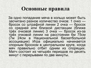 Основные правила
За одно попадание мяча в кольцо может быть
засчитано разное количество очков: 1 очко —
бросок со штрафной линии 2 очка — бросок
со средней или близкой дистанции (ближе
трёх очковой линии) 3 очка — бросок из-за
трёх очковой линии на расстоянии 6м 75см
(7м 24см в Национальной баскетбольной
ассоциации) Игра официально начинается
спорным броском в центральном круге, когда
мяч правильно отбит одним из спорящих.
Матч состоит из четырёх периодов по десять
минут с перерывами по две минуты.
 