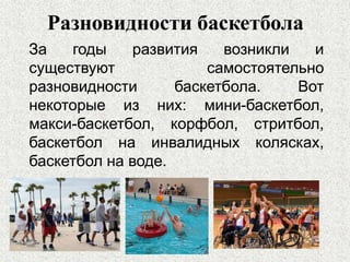 Разновидности баскетбола
За годы развития возникли и
существуют самостоятельно
разновидности баскетбола. Вот
некоторые из них: мини-баскетбол,
макси-баскетбол, корфбол, стритбол,
баскетбол на инвалидных колясках,
баскетбол на воде.
 