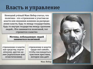 Власть и управление
Макс Вебер
Немецкий учёный Макс Вебер считал, что
политика - это «стремление к участию во
власти или оказанию влияния на распреде-
ление власти, будь то между государствами,
будь то внутри государства между группами
людей... Кто занимается политикой, тот
стремится к власти»
Мотивы, побуждающие людей
заниматься политикой
стремление к власти
как средству, подчи-
нённому другим це-
лям (идеальным или
эгоистическим)
стремление к власти
«ради неё самой»,
чтобы наслаждаться
чувством престижа,
которое она даёт
 