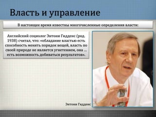 Власть и управление
В настоящее время известны многочисленные определения власти:
Энтони Гидденс
Английский социолог Энтони Гидденс (род.
1938) считал, что: «обладание властью есть
способность менять порядок вещей, власть по
своей природе не является угнетением, она …
есть возможность добиваться результатов».
 