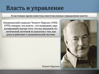 Власть и управление
В настоящее время известны многочисленные определения власти:
Толкотт Парсоснс
Американский социолог Толкотт Парсонс (1902–
1979) говорил, что власть - это посредник, цир-
кулирующий внутри того, что мы называем по-
литической системой по аналогии с тем, как
деньги работают в экономической системе.
 