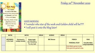 GOOD MORNING
• I wonder who star of the week and Golden child will be???
• I will post it onto the blog later!
MATHS MATHS BREAK SCIENCE BREAK
ARITHEMTIC
A, B or both
Techniques to
multiply mentally
Extra task:
Bar Modelling
Try any task
BBC Bitesize FRENCH
PERSONAL STUDY
PSHE
Email Mrs White
using Purple Mash
Extra Maths games to play
Extra grammar games to play
Friday 20th November 2020
 