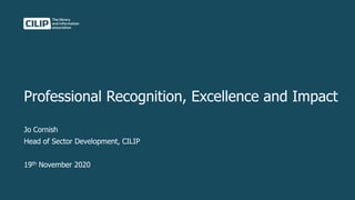 Professional Recognition, Excellence and Impact
Jo Cornish
Head of Sector Development, CILIP
19th November 2020
 