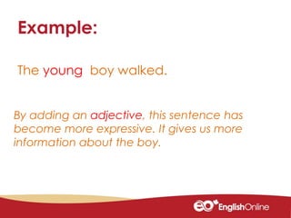 The young boy walked.
Example:
By adding an adjective, this sentence has
become more expressive. It gives us more
information about the boy.
 