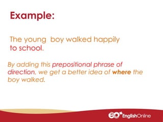 The young boy walked happily
to school.
Example:
By adding this prepositional phrase of
direction, we get a better idea of where the
boy walked.
 
