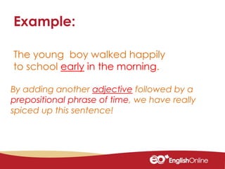 The young boy walked happily
to school early in the morning.
Example:
By adding another adjective followed by a
prepositional phrase of time, we have really
spiced up this sentence!
 