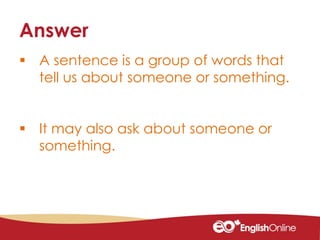  A sentence is a group of words that
tell us about someone or something.
 It may also ask about someone or
something.
Answer
 