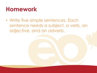 Homework
• Write five simple sentences. Each
sentence needs a subject, a verb, an
adjective, and an adverb.
 