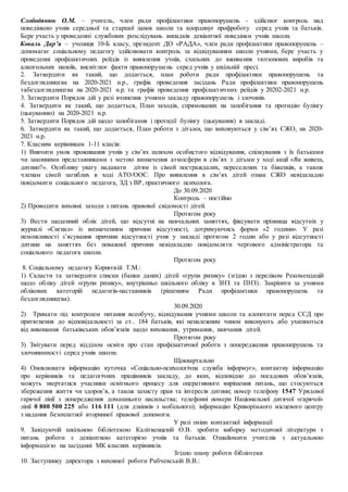 Слободянюк О.М. – учитель, член ради профілактики правопорушень - здійснює контроль над
поведінкою учнів середньої та старшої ланок школи та координує профроботу серед учнів та батьків.
Бере участь у проведенні службових розслідувань випадків девіантної поведінки учнів школи.
Коваль Дар’я – учениця 10-Б класу, президент ДО «РАДА», член ради профілактики правопорушень –
допомагає соціальному педагогу здійснювати контроль за відвідуванням школи учнями, бере участь у
проведенні профілактичних рейдів із виявлення учнів, схильних до вживання тютюнових виробів та
алкогольних напоїв, висвітлює факти правопорушень серед учнів у шкільній пресі.
2. Затвердити як такий, що додається, план роботи ради профілактики правопорушень та
бездоглядництва на 2020-2021 н.р., графік проведення засідань Ради профілактики правопорушень
табездоглядництва на 2020-2021 н.р. та графік проведення профілактичних рейдів у 20202-2021 н.р.
3. Затвердити Порядок дій у разі вчинення учнями закладу правопорушень і злочинів.
4. Затвердити як такий, що додається, План заходів, спрямованих на запобігання та протидію булінгу
(цькуванню) на 2020-2021 н.р.
5. Затвердити Порядок дій щодо запобігання і протидії булінгу (цькування) в закладі.
6. Затвердити як такий, що додається, План роботи з дітьми, що виховуються у сім’ях СЖО, на 2020-
2021 н.р.
7. Класним керівникам 1-11 класів:
1) Вивчити умов проживання учнів у сім’ях шляхом особистого відвідування, спілкування з їх батьками
чи законними представниками з метою визначення атмосфери в сім’ях з дітьми у ході акції «Як живеш,
дитино?». Особливу увагу надавати дітям із сімей постраждалих, переселених та біженців, а також
членам сімей загиблих в ході АТО/ООС. Про виявлення в сім’ях дітей ознак СЖО невідкладно
повідомити соціального педагога, ЗД з ВР, практичного психолога.
До 30.09.2020
Контроль – постійно
2) Проводити виховні заходи з питань правової свідомості дітей.
Протягом року
3) Вести щоденний облік дітей, що відсутні на навчальних заняттях, фіксувати прізвища відсутніх у
журналі «Сигнал» із визначенням причини відсутності, дотримуючись форми «2 години». У разі
неможливості з’ясування причини відсутності учня у закладі протягом 2 годин або у разі відсутності
дитини на заняттях без поважної причини невідкладно повідомляти чергового адміністратора та
соціального педагога школи.
Протягом року
8. Соціальному педагогу Корнєєвій Т.М.:
1) Скласти та затвердити списки (банки даних) дітей «групи ризику» (згідно з переліком Рекомендацій
щодо обліку дітей «групи ризику», внутрішньо шкільного обліку в ЗНЗ та ПНЗ). Закріпити за учнями
облікових категорій педагогів-наставників (рішенням Ради профілактики правопорушень та
бездоглядництва).
30.09.2020
2) Тримати під контролем питання всеобучу, відвідування учнями школи та клопотати перед ССД про
притягнення до відповідальності за ст.. 184 батьків, які неналежним чином виконують або ухиляються
від виконання батьківських обов’язків щодо виховання, утримання, навчання дітей.
Протягом року
3) Звітувати перед відділом освіти про стан профілактичної роботи з попередження правопорушень та
злочининності серед учнів школи.
Щоквартально
4) Оновлювати інформацію куточка «Соціально-психологічна служба інформує», контактну інформацію
про керівників та педагогічних працівників закладу, до яких, відповідно до посадових обов’язків,
можуть звертатися учасники освітнього процесу для оперативного вирішення питань, що стосуються
збереження життя чи здоров’я, а також захисту прав та інтересів дитини; номер телефону 1547 Урядової
гарячої лінії з попередження домашнього насильства; телефонні номери Національної дитячої «гарячої»
лінії 0 800 500 225 або 116 111 (для дзвінків з мобільного); інформацію Криворізького місцевого центру
з надання безоплатної вторинної правової допомоги.
У разі зміни контактної інформації
9. Завідуючій шкільною бібліотекою Калітвенцевій О.В. зробити виборку методичної літератури з
питань роботи з девіантною категорією учнів та батьків. Ознайомити учителів з актуальною
інформацією на засіданні МК класних керівників.
Згідно плану роботи бібліотеки
10. Заступнику директора з виховної роботи Рабчевській В.В.:
 
