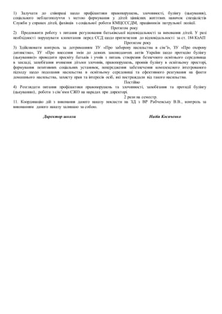 1) Залучати до співпраці щодо профілактики правопорушень, злочинності, булінгу (цькування),
соціального неблагополуччя з метою формування у дітей ціннісних життєвих навичок спеціалістів
Служби у справах дітей, фахівців з соціальної роботи КМЦСССДМ, працівників патрульної поліції.
Протягом року
2) Продовжити роботу з питання регулювання батьківської відповідальності за виховання дітей. У разі
необхідності порушувати клопотання перед ССД щодо притягнення до відповідальності за ст. 184 КпАП
Протягом року
3) Здійснювати контроль за дотриманням ЗУ «Про заборону насильства в сім’ї», ЗУ «Про охорону
дитинства», ЗУ «Про внесення змін до деяких законодавчих актів України щодо протидію булінгу
(цькуванню)» проводити просвіту батьків і учнів з питань створення безпечного освітнього середовища
в закладі, запобігання вчинення дітьми злочинів, правопорушень, проявів булінгу в освітньому просторі,
формування позитивних соціальних установок, попередження забезпечення комплексного інтегрованого
підходу щодо подолання насильства в освітньому середовищі та ефективного реагування на факти
домашнього насильства, захисту прав та інтересів осіб, які постраждали від такого насильства.
Постійно
4) Розглядати питання профілактики правопорушень та злочинності, запобігання та протидії булінгу
(цькуванню), роботи з сім’ями СЖО на нарадах при директорі.
2 рази на семестр.
11. Координацію дій з виконання даного наказу покласти на ЗД з ВР Рабчевську В.В., контроль за
виконанням даного наказу залишаю за собою.
Директор школи Надія Косяченко
 