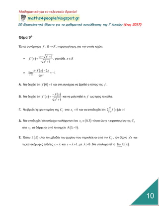Μαθηματικά για το τελευταίο θρανίο!
20 Επαμαληπτικά θέματα για τα μαθηματικά κατεύθυμσης της Γ λυκείου (έτος 2017)
10
Θέμα 9ο
Έζηω ζπλάξηεζε :f R R , παξαγωγίζηκε, γηα ηελ νπνία ηζρύεη:
  
2
2
1
1
x x
f x
x
 
 

, γηα θάζε x R

 
0
2
lim 1
x
x f x x
x
 
 
Α. Να δεηρζεί όηη  0 1f  θαη ζηε ζπλέρεηα λα βξεζεί ν ηύπνο ηεο f .
Β. Να δεηρζεί όηη  
 
2
1
f x
f x
x

 

θαη λα κειεηεζεί ε f ωο πξνο ηα θνίια.
Γ. Να βξεζεί ε εθαπηνκέλε ηεο fC ζην 0ox  θαη λα απνδεηρζεί όηη  
1
0
2 1f x dx 
Γ. Να απνδεηρζεί όηη ππάξρεη ηνπιάρηζηνλ έλα  0,3ox  ηέηνην ώζηε ε εθαπηνκέλε ηεο fC
ζην ox λα δηέξρεηαη από ην ζεκείν  3, 1  .
Δ. Έζηω   είλαη ην εκβαδόλ ηνπ ρωξίνπ πνπ πεξηθιείεηαη από ηελ fC , ηνλ άμνλα x x θαη
ηηο θαηαθόξπθεο επζείεο x  θαη 1x   , κε 0  . Να ππνινγηζηεί ην  lim



 .
 