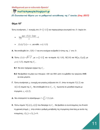 Μαθηματικά για το τελευταίο θρανίο!
20 Επαμαληπτικά θέματα για τα μαθηματικά κατεύθυμσης της Γ λυκείου (έτος 2017)
11
Θέμα 10ο
Έζηω ζπλάξηεζε f ζπλερήο ζην  3,3D   θαη παξαγωγίζηκε εζωηεξηθά ηνπ D . Ιζρύεη όηη:

 
0
2
lim 1
x
x f x x
x
 

 

    f x f x x   , γηα θάζε  3,3x 
Α. Να απνδεηρζεί όηη  0 3f  θαη ζηε ζπλέρεηα λα βξεζεί ό ηύπνο ηεο f ζην D .
Β. Έζηω   2
9f x x  , κε  3,3x  θαη ηα ζεκεία    3,0 , 3,0   θαη   , f  , κε
 3,3   , ζεκεία ηεο fC .
Β.1 Να γίλεη πξόρεηξν ζρήκα ηεο fC .
Β.2 Να βξεζνύλ ηα κήθε ηωλ πιεπξώλ  θαη  ώζηε ην εκβαδόλ ηνπ ηξηγώλνπ ΑΜΒ
λα είλαη κέγηζην.
Γ. Έζηω ζπλάξηεζε g ζπλερήο θαη γλεζίωο αύμνπζα ζην R , όπνπ ηα ζεκεία  1,2 θαη
 2,4 ζεκεία ηεο gC . Να απνδεηρζεί όηη νη ,f gC C ηέκλνληαη ζε κνλαδηθό ζεκείν κε
ηεηκεκέλε  1,2ox  .
Γ. Να ππνινγηζηεί ην νινθιήξωκα  
3
3
2
I x f x dx  .
Δ. Έζηω ζεκείν     ,x t y t πνπ δηαηξέρεη ηε fC . Να βξεζνύλ νη ζπληεηαγκέλεο ηνπ Ν θαηά
ηε ρξνληθή ζηηγκή ot ζηελ νπνία ν ξπζκόο κεηαβνιήο ηεο ηεηκεκέλεο είλαη ίζνο κε απηόλ ηεο
ηεηαγκέλεο     0o oy t x t   .
 
