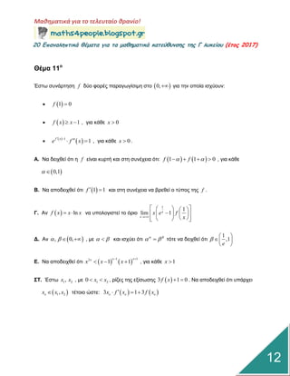 Μαθηματικά για το τελευταίο θρανίο!
20 Επαμαληπτικά θέματα για τα μαθηματικά κατεύθυμσης της Γ λυκείου (έτος 2017)
12
Θέμα 11ο
Έζηω ζπλάξηεζε f δύν θνξέο παξαγωγίζηκε ζην  0, γηα ηελ νπνία ηζρύνπλ:
  1 0f 
   1f x x  , γηα θάζε 0x 
  
 1
1f x
e f x
 
  , γηα θάζε 0x  .
Α. Να δεηρζεί όηη ε f είλαη θπξηή θαη ζηε ζπλέρεηα όηη:    1 1 0f f     , γηα θάζε
 0,1 
Β. Να απνδεηρζεί όηη  1 1f   θαη ζηε ζπλέρεηα λα βξεζεί ν ηύπνο ηεο f .
Γ. Αλ   lnf x x x  λα ππνινγηζηεί ην όξην
1
1
lim 1x
x
x e f
x
    
    
    
Γ. Αλ  , 0,    , κε   θαη ηζρύεη όηη  
  ηόηε λα δεηρζεί όηη
1
,1
e

 
 
 
Δ. Να απνδεηρζεί όηη    
1 12
1 1
x xx
x x x
 
   , γηα θάζε 1x 
ΣΤ. Έζηω 1 2,x x , κε 1 20 x x  , ξίδεο ηεο εμίζωζεο  3 1 0f x   . Να απνδεηρζεί όηη ππάξρεη
 1 2,ox x x ηέηνην ώζηε:    3 1 3o o ox f x f x  
 