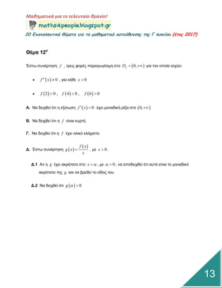 Μαθηματικά για το τελευταίο θρανίο!
20 Επαμαληπτικά θέματα για τα μαθηματικά κατεύθυμσης της Γ λυκείου (έτος 2017)
13
Θέμα 12ο
Έζηω ζπλάξηεζε f , ηξεηο θνξέο παξαγωγίζηκε ζην  0,fD   γηα ηελ νπνία ηζρύεη:
   0f x  , γηα θάζε 0x 
      2 0 , 4 0 , 6 0f f f  
Α. Να δεηρζεί όηη ε εμίζωζε   0f x  έρεη κνλαδηθή ξίδα ζην  0,
Β. Να δεηρζεί όηη ε f είλαη θπξηή.
Γ. Να δεηρζεί όηη ε f έρεη νιηθό ειάρηζην.
Γ. Έζηω ζπλάξηεζε  
 f x
g x
x
 , κε 0x  .
Γ.1 Αλ ε g έρεη αθξόηαην ζην x  , κε 0  , λα απνδεηρζεί όηη απηό είλαη ην κνλαδηθό
αθξόηαην ηεο g θαη λα βξεζεί ην είδνο ηνπ.
Γ.2 Να δεηρζεί όηη   0g  
 