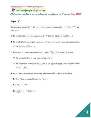 Μαθηματικά για το τελευταίο θρανίο!
20 Επαμαληπτικά θέματα για τα μαθηματικά κατεύθυμσης της Γ λυκείου (έτος 2017)
14
Θέμα 13ο
Έζηω ζπλερήο ζπλάξηεζε    : 0, 0,f    , γηα ηελ νπνία ηζρύεη:     x f x
f f x e 
 γηα
θάζε 0x  .
Α. Να απνδεηρζεί όηη ε f αληηζηξέθεηαη θαη όηη    1
lnf x f x x
    γηα θάζε 0x  .
Β. Να απνδεηρζεί όηη δελ ππάξρεη ζεκείν   1
,o ox f x
 ζην νπνίν ε γξαθηθή παξάζηαζε ηεο
1
f 
λα ηέκλεη ηελ επζεία y x .
Γ. Έζηω όηη ε 1
f 
είλαη παξαγωγίζηκε ζην ox , κε    1
1of x    , όπνπ  0,ox   .
Γ.1 Να απνδεηρζεί όηη ε f είλαη παξαγωγίζηκε ζην ox .
Γ.2 Να δεηρζεί όηη ε εθαπηνκέλε ηεο gC ζην ox , κε    lng x f x , είλαη ε νξηδόληηα επζεία
 1
o oy f x x
 
Γ. Αλ ε f είλαη παξαγωγίζηκε θαη γλεζίωο θζίλνπζα ζην  0, ηόηε λα δεηρζεί όηη:
Γ.1 Η 1
f 
είλαη γλεζίωο θζίλνπζα ζην  0, .
Γ.2  0
lim
x
f x

 .
Γ.3    1
0
lim
x
f x f x


    
 
