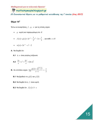 Μαθηματικά για το τελευταίο θρανίο!
20 Επαμαληπτικά θέματα για τα μαθηματικά κατεύθυμσης της Γ λυκείου (έτος 2017)
15
Θέμα 14ο
Έζηω νη ζπλαξηήζεηο , ,f g w γηα ηηο νπνίεο ηζρύεη:
 g θπξηή θαη παξαγωγίζηκε ζην R
     1 31 1
2 2
3 3
x
f x g x e x x
     , γηα θάζε x R
   1 2
2 2x
w x e x
  
Α. Να δεηρζεί όηη:
Α.1 ε w είλαη γλεζίωο αύμνπζα
Α.2  
222 2
ln
x
x e
x x
e e
  
Β. Αλ επηπιένλ ηζρύεη
  2
1
3 1
lim
1 2x
g x x
x
 
 

Β.1 Να βξεζνύλ ηα  1g θαη  1g
Β.2 Να δεηρζεί όηη ε f είλαη θπξηή
Β.3 Να δεηρζεί όηη   3f x x 
 