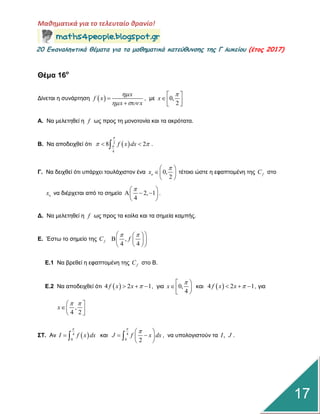 Μαθηματικά για το τελευταίο θρανίο!
20 Επαμαληπτικά θέματα για τα μαθηματικά κατεύθυμσης της Γ λυκείου (έτος 2017)
17
Θέμα 16ο
Γίλεηαη ε ζπλάξηεζε  
x
f x
x x

 


, κε 0,
2
x
 
  
Α. Να κειεηεζεί ε f ωο πξνο ηε κνλνηνλία θαη ηα αθξόηαηα.
Β. Να απνδεηρζεί όηη  2
4
8 2f x dx

   .
Γ. Να δεηρζεί όηη ππάξρεη ηνπιάρηζηνλ έλα 0,
2
ox
 
 
 
ηέηνην ώζηε ε εθαπηνκέλε ηεο fC ζην
ox λα δηέξρεηαη από ην ζεκείν 2, 1
4
 
   
 
.
Γ. Να κειεηεζεί ε f ωο πξνο ηα θνίια θαη ηα ζεκεία θακπήο.
Δ. Έζηω ην ζεκείν ηεο fC ,
4 4
f
   
   
  
Δ.1 Να βξεζεί ε εθαπηνκέλε ηεο fC ζην Β.
Δ.2 Να απνδεηρζεί όηη  4 2 1f x x    , γηα 0,
4
x
 
  
θαη  4 2 1f x x    , γηα
,
4 2
x
  
  
ΣΤ. Αλ  4
0
I f x dx

  θαη 4
0 2
J f x dx

 
  
 
 , λα ππνινγηζηνύλ ηα ,I J .
 